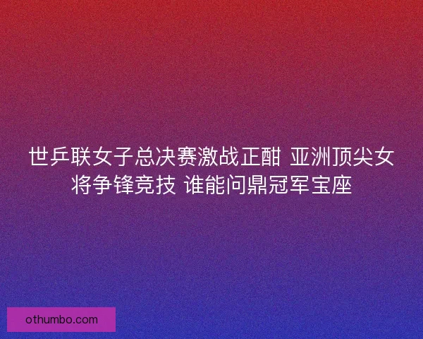 世乒联女子总决赛激战正酣 亚洲顶尖女将争锋竞技 谁能问鼎冠军宝座