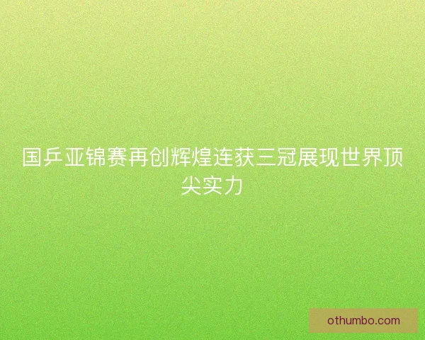 国乒亚锦赛再创辉煌连获三冠展现世界顶尖实力