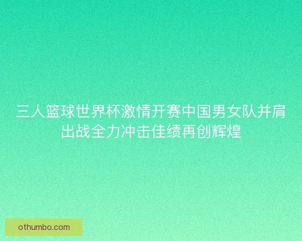 三人篮球世界杯激情开赛中国男女队并肩出战全力冲击佳绩再创辉煌