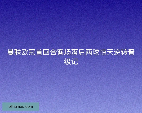 曼联欧冠首回合客场落后两球惊天逆转晋级记