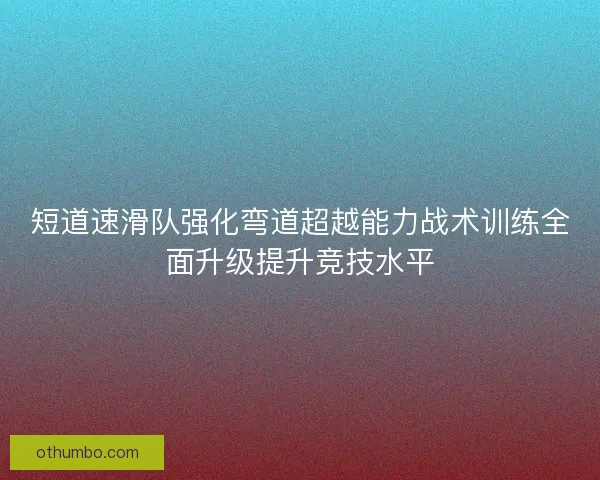 短道速滑队强化弯道超越能力战术训练全面升级提升竞技水平