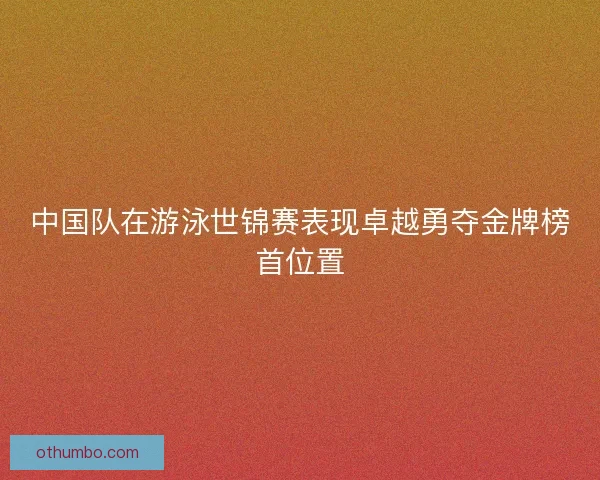 中国队在游泳世锦赛表现卓越勇夺金牌榜首位置