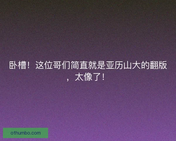 卧槽！这位哥们简直就是亚历山大的翻版，太像了！