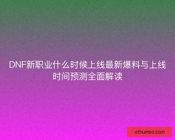 DNF新职业什么时候上线最新爆料与上线时间预测全面解读