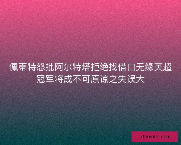 佩蒂特怒批阿尔特塔拒绝找借口无缘英超冠军将成不可原谅之失误大
