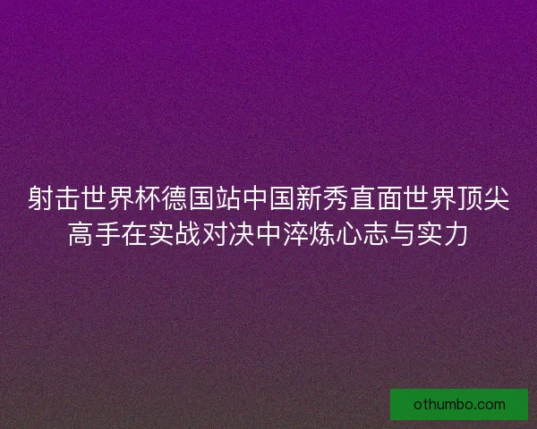 射击世界杯德国站中国新秀直面世界顶尖高手在实战对决中淬炼心志与实力