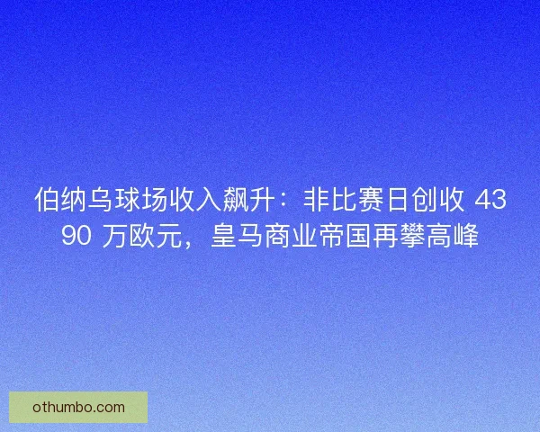 伯纳乌球场收入飙升：非比赛日创收 4390 万欧元，皇马商业帝国再攀高峰