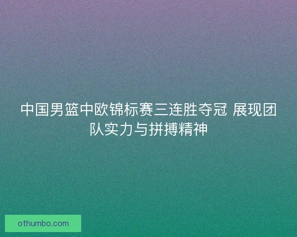 中国男篮中欧锦标赛三连胜夺冠 展现团队实力与拼搏精神
