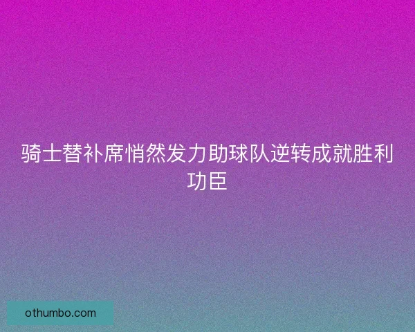 骑士替补席悄然发力助球队逆转成就胜利功臣